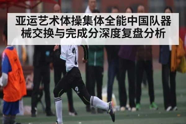 亚运艺术体操集体全能中国队器械交换与完成分深度复盘分析