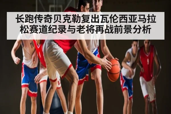 长跑传奇贝克勒复出瓦伦西亚马拉松赛道纪录与老将再战前景分析