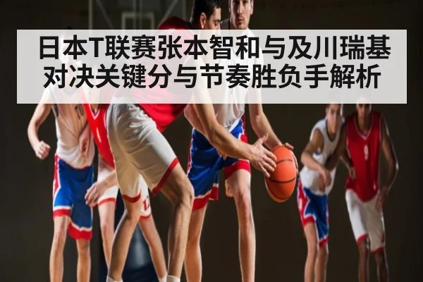 日本T联赛张本智和与及川瑞基对决关键分与节奏胜负手解析